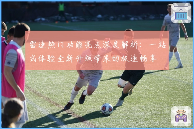 雷速热门功能亮点深度解析：一站式体验全新升级带来的极速畅享