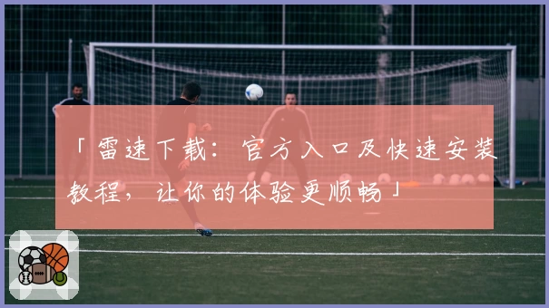 「雷速下载：官方入口及快速安装教程，让你的体验更顺畅」