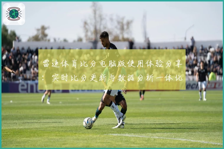 雷速体育比分电脑版使用体验分享：实时比分更新与数据分析一体化优势详解