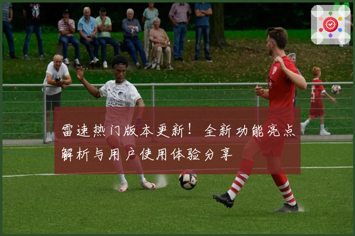 雷速热门版本更新！全新功能亮点解析与用户使用体验分享