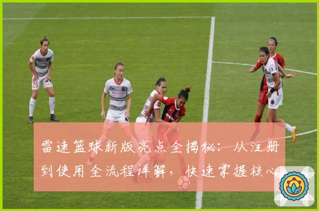 雷速篮球新版亮点全揭秘：从注册到使用全流程详解，快速掌握核心功能