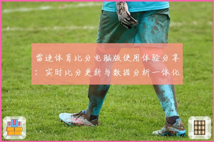 雷速体育比分电脑版使用体验分享：实时比分更新与数据分析一体化优势详解