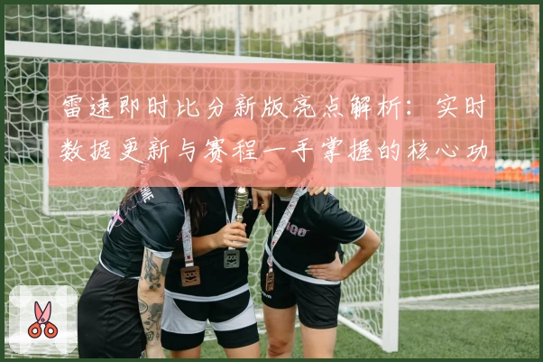雷速即时比分新版亮点解析：实时数据更新与赛程一手掌握的核心功能体验