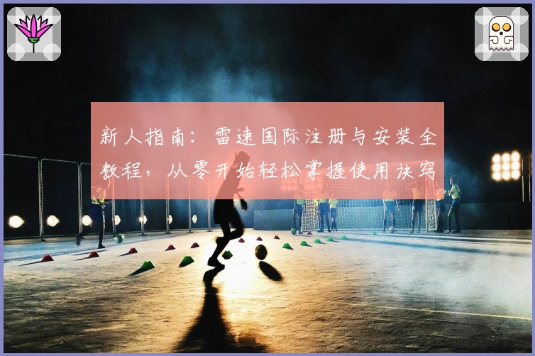 新人指南：雷速国际注册与安装全教程，从零开始轻松掌握使用诀窍