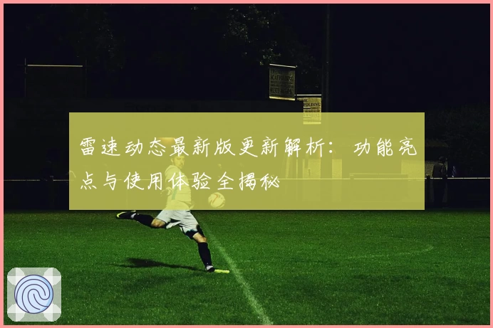 雷速动态最新版更新解析：功能亮点与使用体验全揭秘