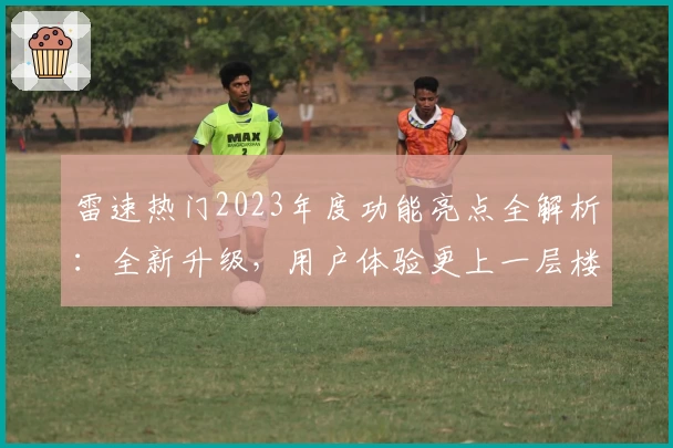 雷速热门2023年度功能亮点全解析：全新升级，用户体验更上一层楼